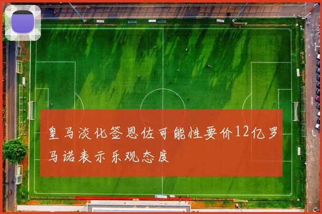 皇马淡化签恩佐可能性要价12亿罗马诺表示乐观态度