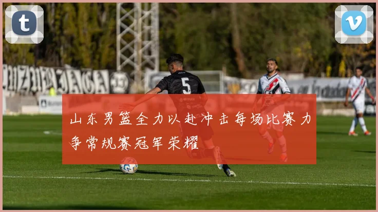 山东男篮全力以赴冲击每场比赛力争常规赛冠军荣耀