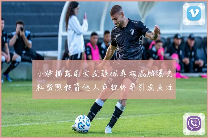 小桥揭露前女友骚扰真相威胁曝光私密照假冒他人声称怀孕引发关注