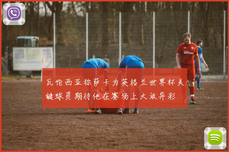 瓦伦西亚称萨卡为英格兰世界杯关键球员期待他在赛场上大放异彩