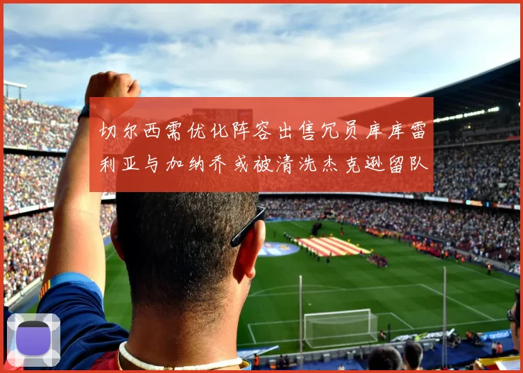 切尔西需优化阵容出售冗员库库雷利亚与加纳乔或被清洗杰克逊留队