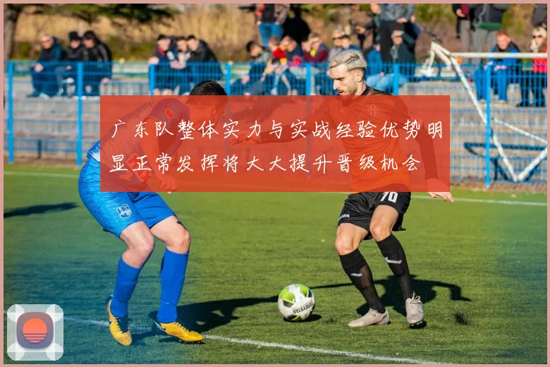 广东队整体实力与实战经验优势明显正常发挥将大大提升晋级机会