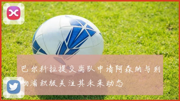 巴尔科拉提交离队申请阿森纳与利物浦积极关注其未来动态