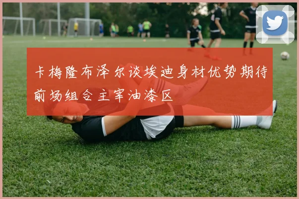 卡梅隆布泽尔谈埃迪身材优势期待前场组合主宰油漆区