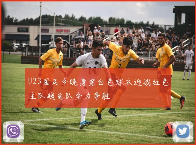 U23国足今晚身穿白色球衣迎战红色主队越南队全力争胜