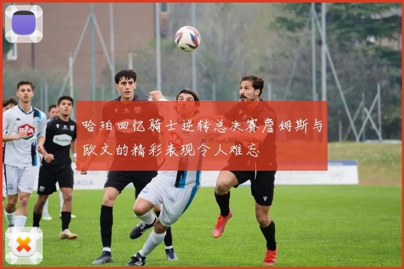 哈珀回忆骑士逆转总决赛詹姆斯与欧文的精彩表现令人难忘