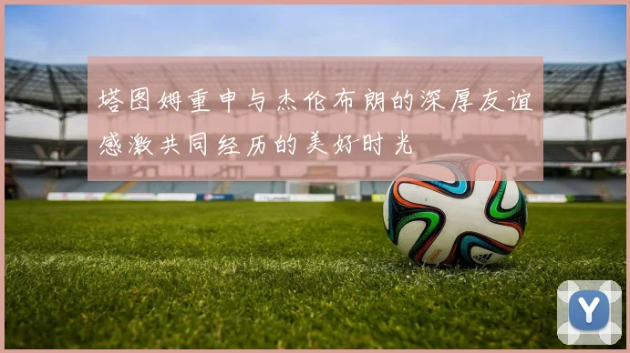 塔图姆重申与杰伦布朗的深厚友谊感激共同经历的美好时光