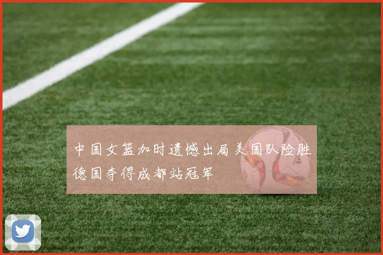 中国女篮加时遗憾出局美国队险胜德国夺得成都站冠军