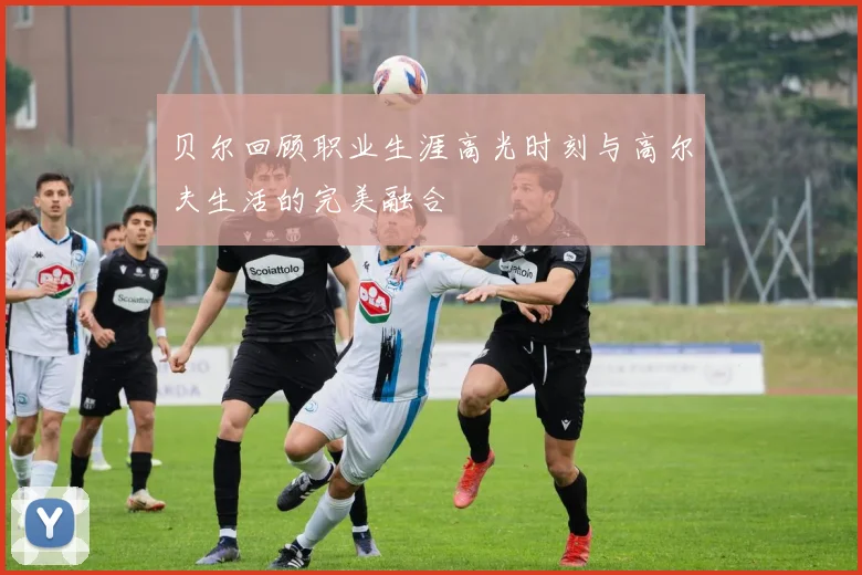 贝尔回顾职业生涯高光时刻与高尔夫生活的完美融合