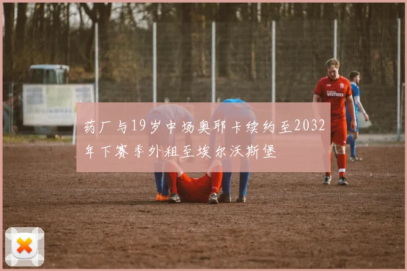 药厂与19岁中场奥耶卡续约至2032年下赛季外租至埃尔沃斯堡