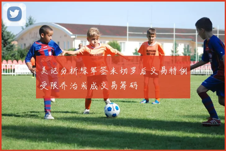 美记分析绿军签米切罗后交易特例受限乔治或成交易筹码