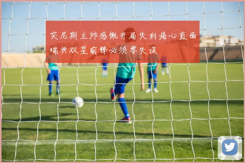 突尼斯主帅感慨开局失利痛心直面瑞典双星前锋必须零失误