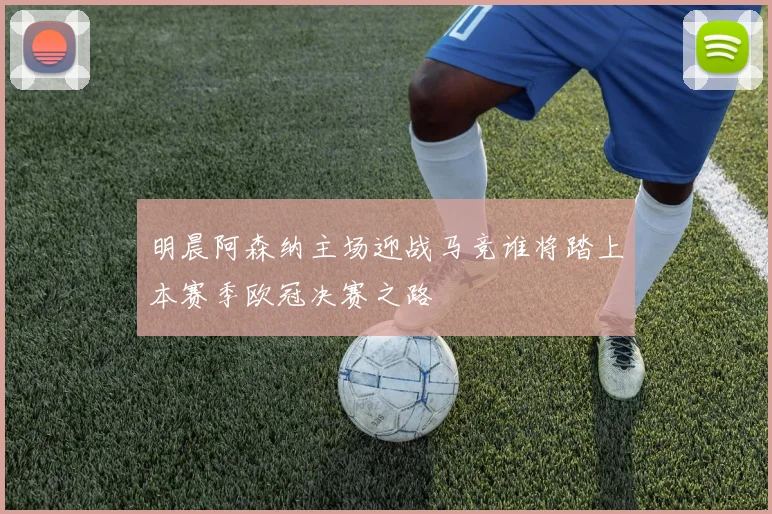 明晨阿森纳主场迎战马竞谁将踏上本赛季欧冠决赛之路