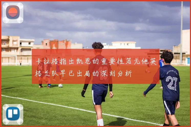卡拉格指出凯恩的重要性若无他英格兰队早已出局的深刻分析