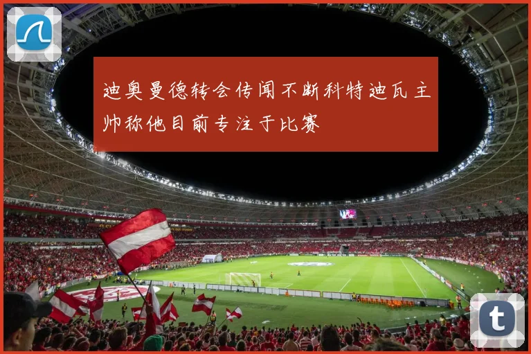 迪奥曼德转会传闻不断科特迪瓦主帅称他目前专注于比赛