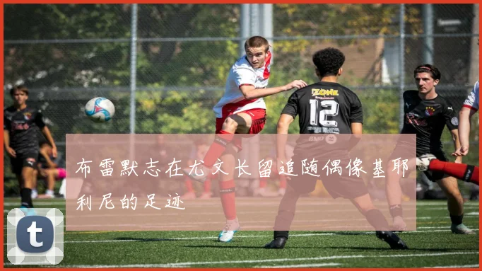 布雷默志在尤文长留追随偶像基耶利尼的足迹