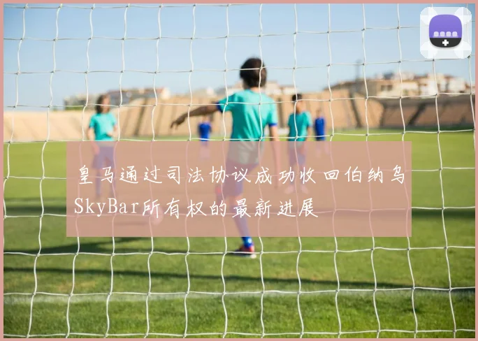 皇马通过司法协议成功收回伯纳乌SkyBar所有权的最新进展
