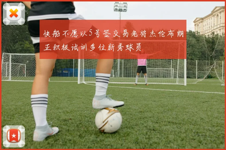 快船不愿以5号签交易老将杰伦布朗正积极试训多位新秀球员