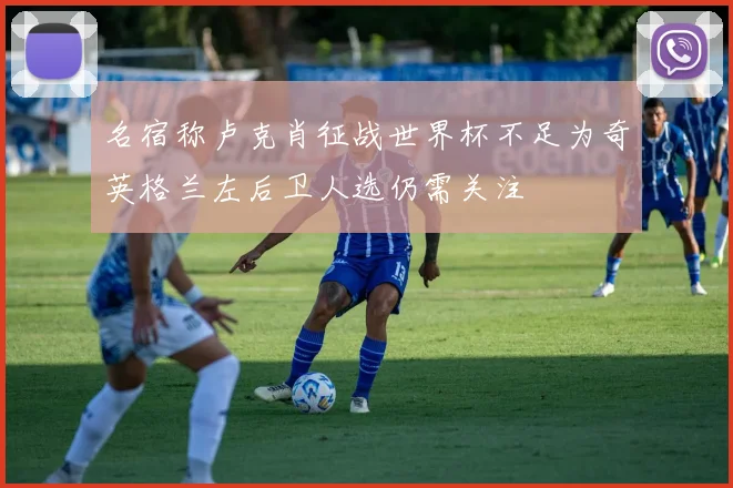 名宿称卢克肖征战世界杯不足为奇英格兰左后卫人选仍需关注